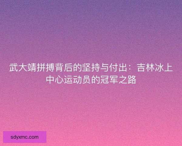 武大靖拼搏背后的坚持与付出：吉林冰上中心运动员的冠军之路