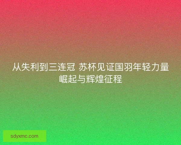从失利到三连冠 苏杯见证国羽年轻力量崛起与辉煌征程