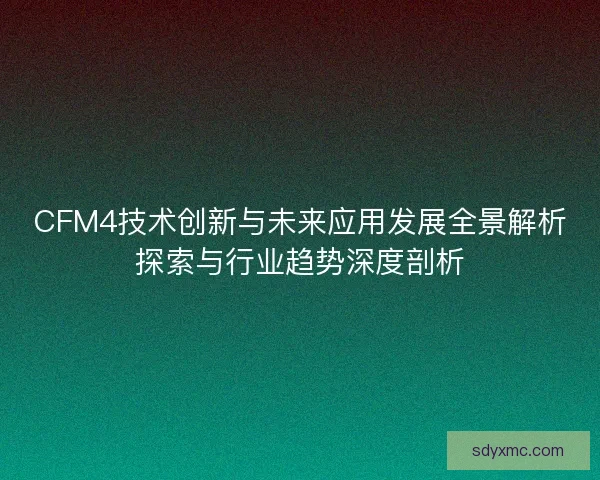 CFM4技术创新与未来应用发展全景解析探索与行业趋势深度剖析