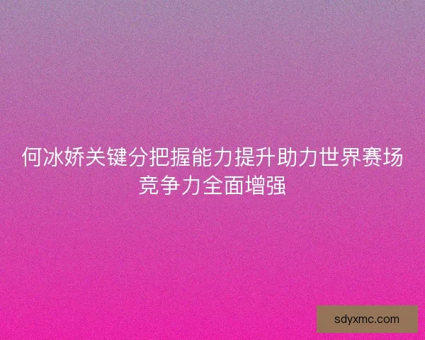 何冰娇关键分把握能力提升助力世界赛场竞争力全面增强