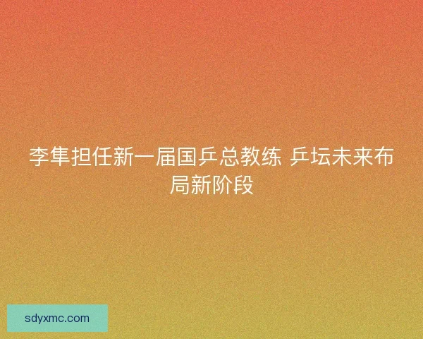 李隼担任新一届国乒总教练 乒坛未来布局新阶段