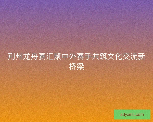 荆州龙舟赛汇聚中外赛手共筑文化交流新桥梁